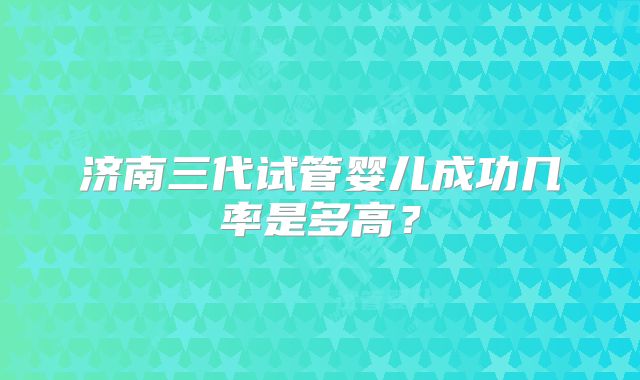 济南三代试管婴儿成功几率是多高?