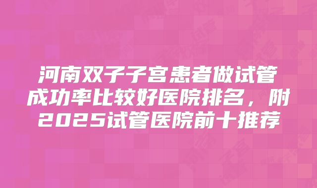 河南双子子宫患者做试管成功率比较好医院排名,附2025试管医院前十推荐