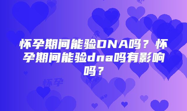 怀孕期间能验DNA吗?怀孕期间能验dna吗有影响吗?
