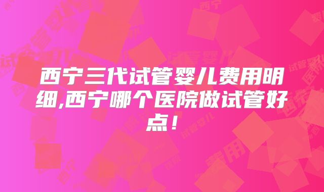 西宁三代试管婴儿费用明细,西宁哪个医院做试管好点!