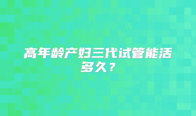 高年龄产妇三代试管能活多久?
