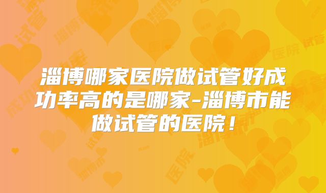 淄博哪家医院做试管好成功率高的是哪家-淄博市能做试管的医院!