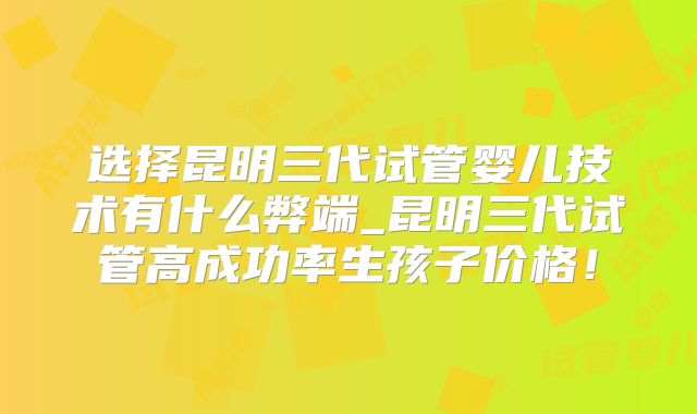 选择昆明三代试管婴儿技术有什么弊端_昆明三代试管高成功率生孩子价格!