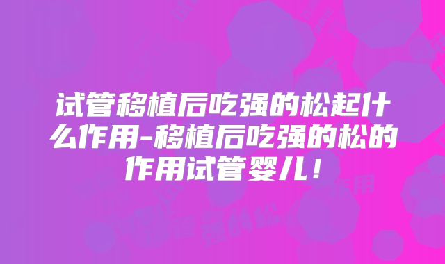 试管移植后吃强的松起什么作用-移植后吃强的松的作用试管婴儿！
