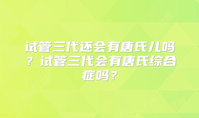 试管三代还会有唐氏儿吗?试管三代会有唐氏综合症吗?