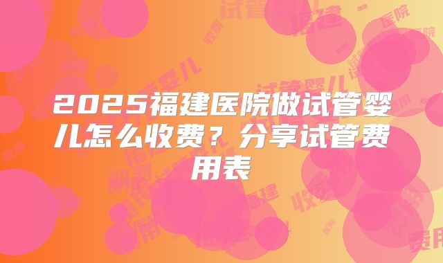 2025福建医院做试管婴儿怎么收费？分享试管费用表