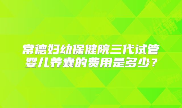 常德妇幼保健院三代试管婴儿养囊的费用是多少?