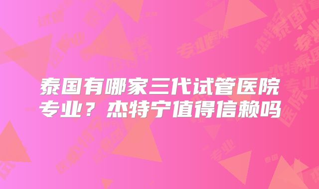 泰国有哪家三代试管医院专业？杰特宁值得信赖吗