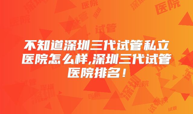 不知道深圳三代试管私立医院怎么样,深圳三代试管医院排名！
