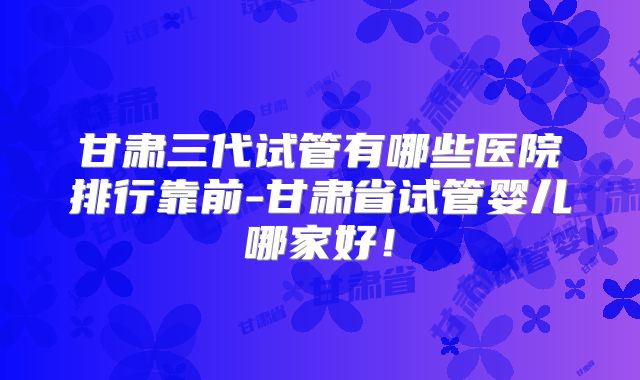 甘肃三代试管有哪些医院排行靠前-甘肃省试管婴儿哪家好!