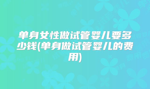 单身女性做试管婴儿要多少钱(单身做试管婴儿的费用)