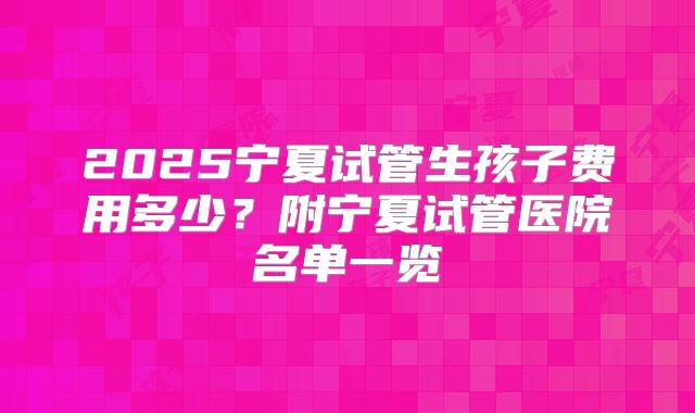 2025宁夏试管生孩子费用多少？附宁夏试管医院名单一览