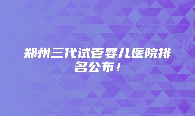 郑州三代试管婴儿医院排名公布！