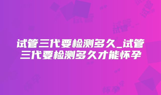 试管三代要检测多久_试管三代要检测多久才能怀孕