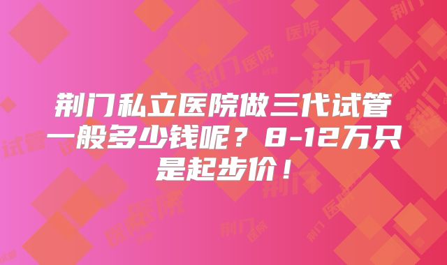 荆门私立医院做三代试管一般多少钱呢？8-12万只是起步价！