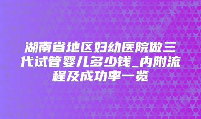 湖南省地区妇幼医院做三代试管婴儿多少钱_内附流程及成功率一览