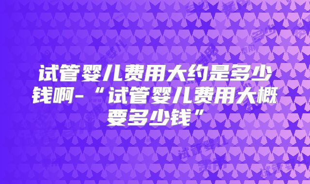 试管婴儿费用大约是多少钱啊-“试管婴儿费用大概要多少钱”