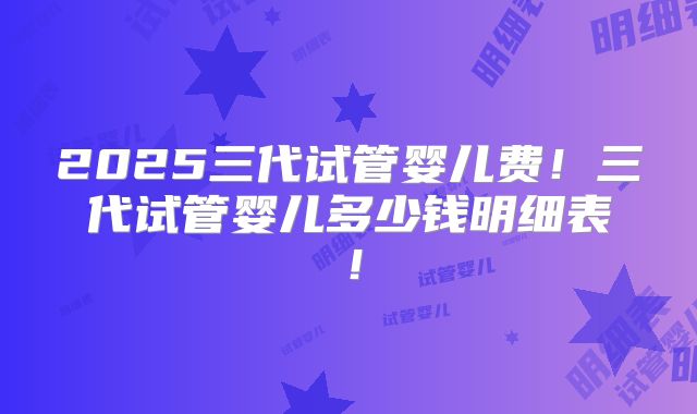 2025三代试管婴儿费!三代试管婴儿多少钱明细表!