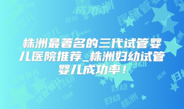 株洲最著名的三代试管婴儿医院推荐_株洲妇幼试管婴儿成功率！