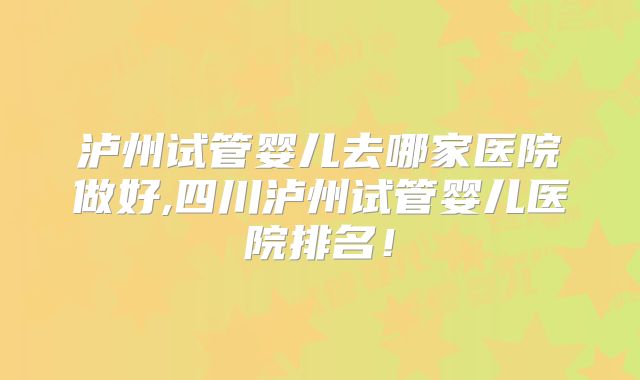 泸州试管婴儿去哪家医院做好,四川泸州试管婴儿医院排名！