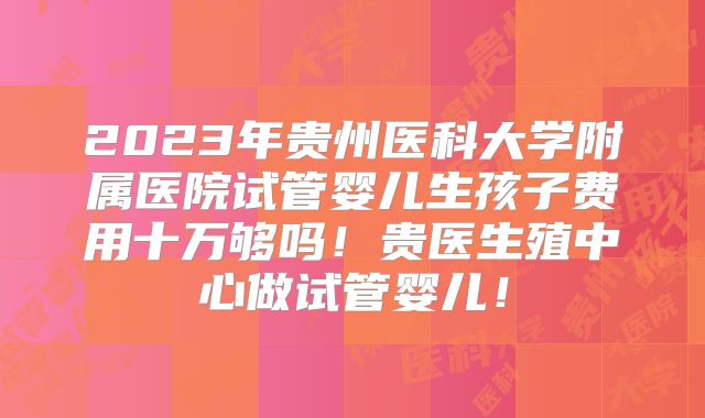 2023年贵州医科大学附属医院试管婴儿生孩子费用十万够吗!贵医生殖中心做试管婴儿!