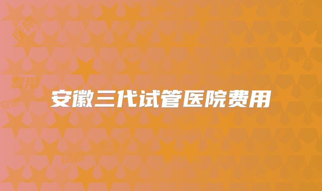 安徽三代试管医院费用