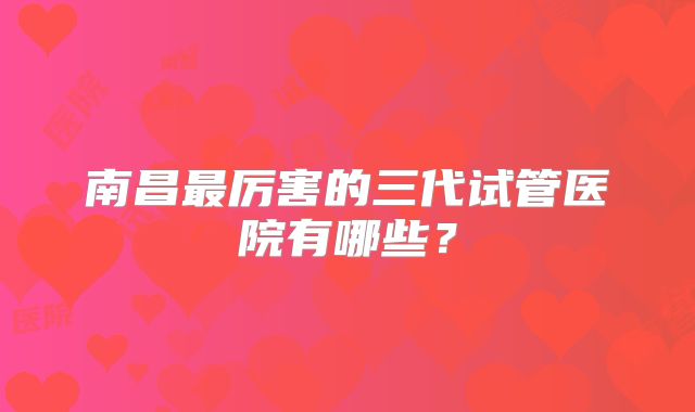 南昌最厉害的三代试管医院有哪些?