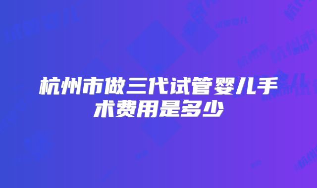 杭州市做三代试管婴儿手术费用是多少