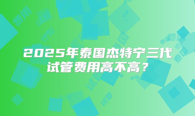 2025年泰国杰特宁三代试管费用高不高?