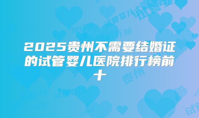 2025贵州不需要结婚证的试管婴儿医院排行榜前十