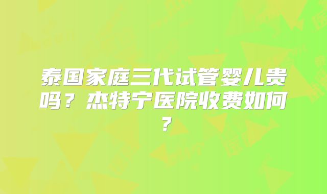 泰国家庭三代试管婴儿贵吗？杰特宁医院收费如何？