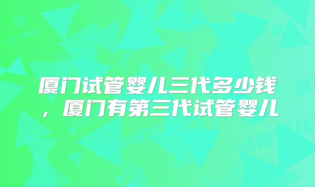 厦门试管婴儿三代多少钱，厦门有第三代试管婴儿