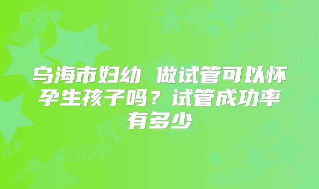 乌海市妇幼 做试管可以怀孕生孩子吗?试管成功率有多少