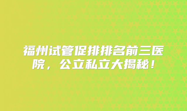 福州试管促排排名前三医院,公立私立大揭秘!
