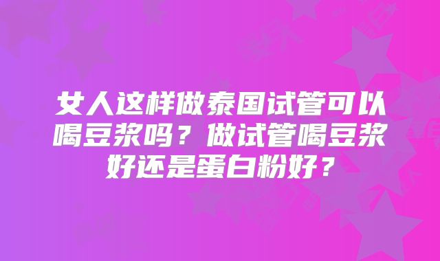 女人这样做泰国试管可以喝豆浆吗？做试管喝豆浆好还是蛋白粉好？
