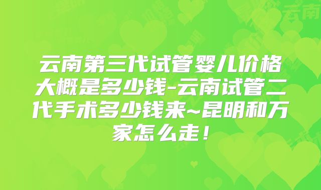 云南第三代试管婴儿价格大概是多少钱-云南试管二代手术多少钱来~昆明和万家怎么走！