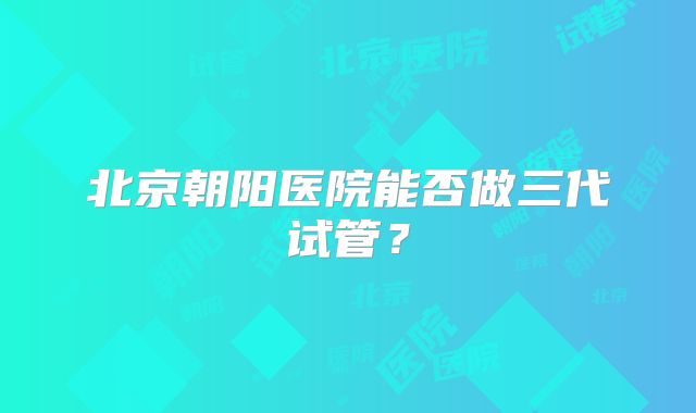 北京朝阳医院能否做三代试管?