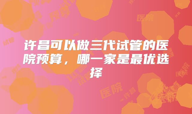 许昌可以做三代试管的医院预算，哪一家是最优选择