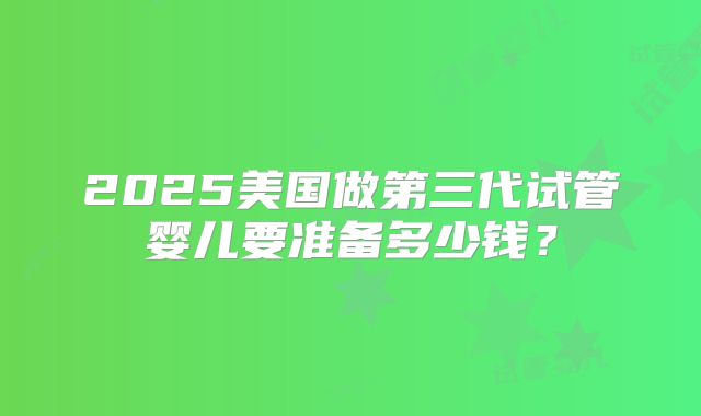 2025美国做第三代试管婴儿要准备多少钱？