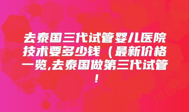 去泰国三代试管婴儿医院技术要多少钱（最新价格一览,去泰国做第三代试管！
