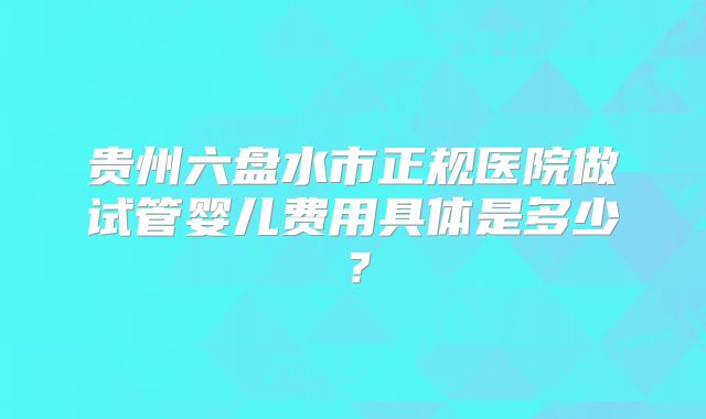 贵州六盘水市正规医院做试管婴儿费用具体是多少?
