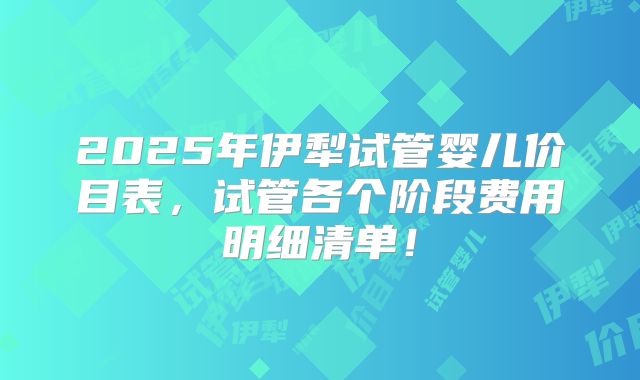 2025年伊犁试管婴儿价目表,试管各个阶段费用明细清单!