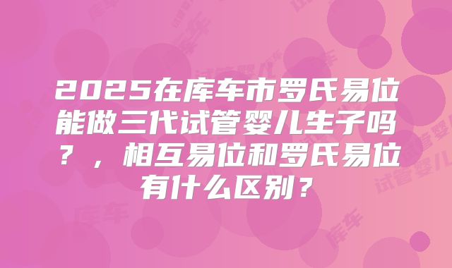 2025在库车市罗氏易位能做三代试管婴儿生子吗?,相互易位和罗氏易位有什么区别?