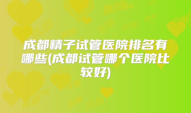 成都精子试管医院排名有哪些(成都试管哪个医院比较好)