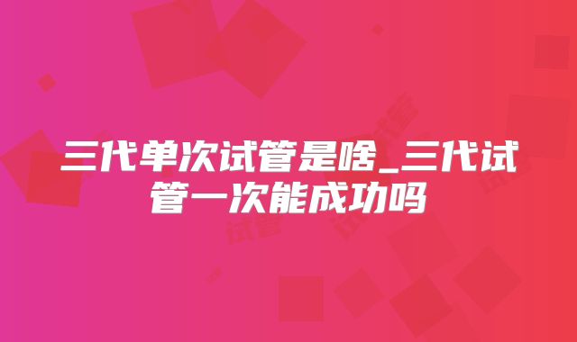 三代单次试管是啥_三代试管一次能成功吗