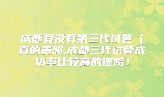成都有没有第三代试管（真的贵吗,成都三代试管成功率比较高的医院！