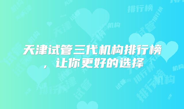 天津试管三代机构排行榜,让你更好的选择