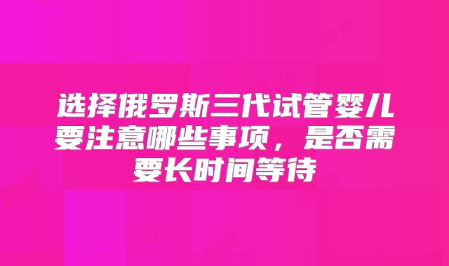 选择俄罗斯三代试管婴儿要注意哪些事项，是否需要长时间等待