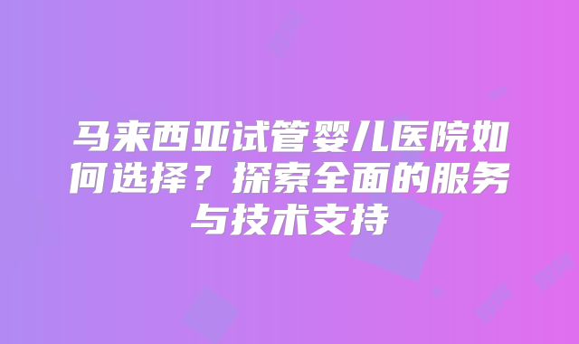 马来西亚试管婴儿医院如何选择?探索全面的服务与技术支持