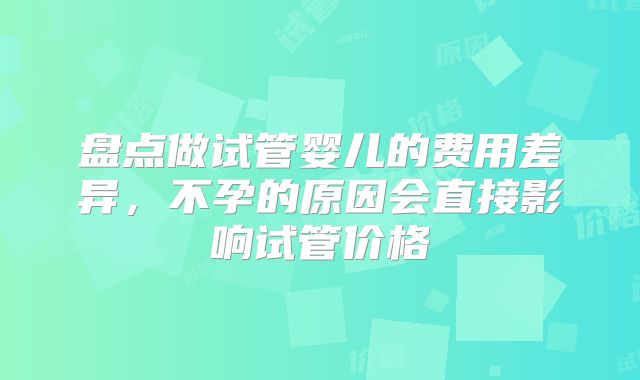 盘点做试管婴儿的费用差异，不孕的原因会直接影响试管价格